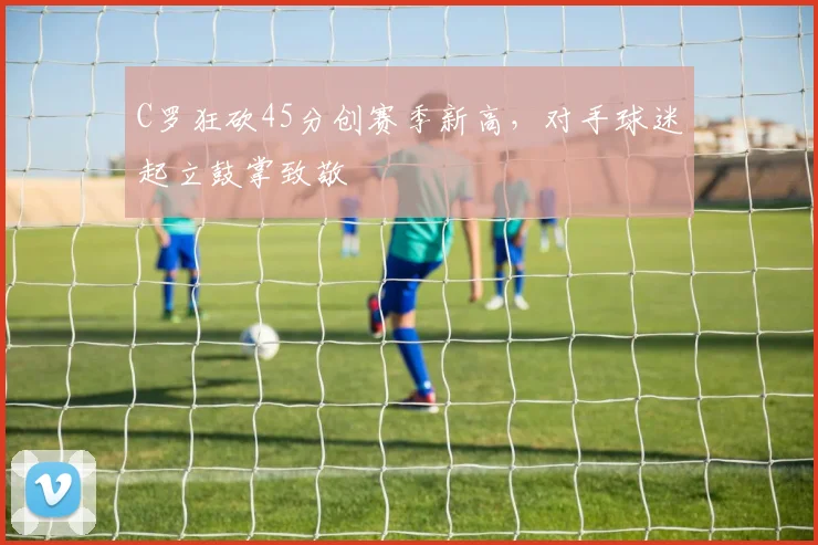 C罗狂砍45分创赛季新高,对手球迷起立鼓掌致敬