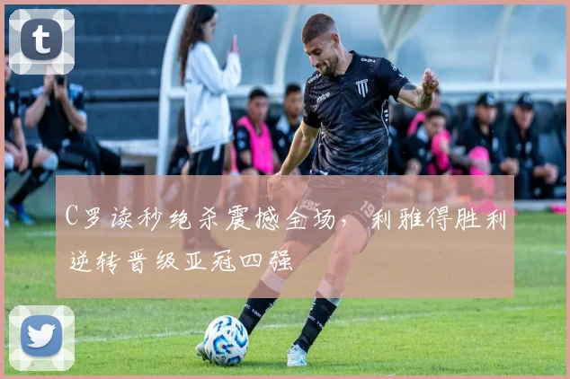 C罗读秒绝杀震撼全场,利雅得胜利逆转晋级亚冠四强