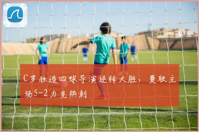 C罗独造四球导演逆转大胜,曼联主场5-2力克热刺