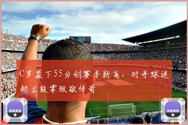 C罗轰下55分创赛季新高,对手球迷起立鼓掌致敬传奇