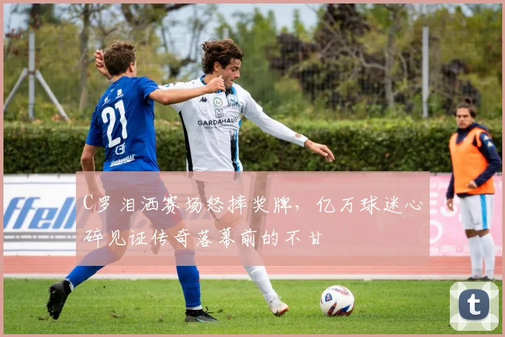 C罗泪洒赛场怒摔奖牌,亿万球迷心碎见证传奇落幕前的不甘