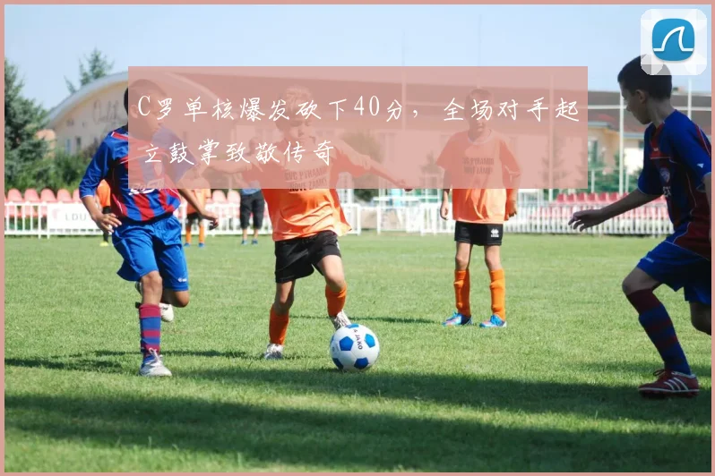C罗单核爆发砍下40分,全场对手起立鼓掌致敬传奇